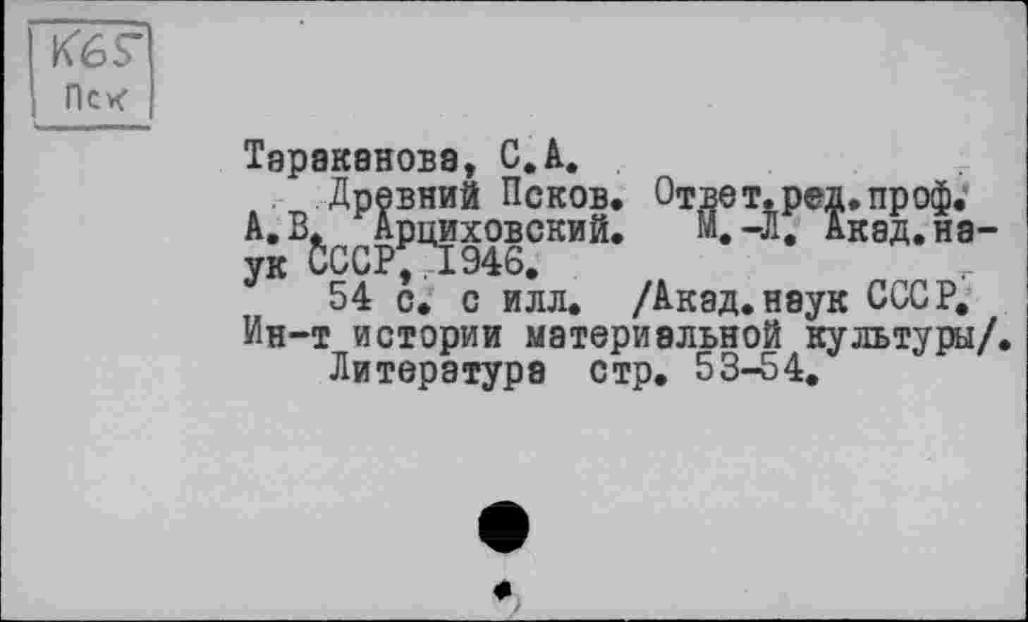 ﻿Кб S' Псх
Тараканова, С.А.
Древний Псков. Ответ, ред.проф.'
А. Арциховский. М.-Л. Акад.на-
У 54 с. с илл. /Акад.наук СССР.
Ин-т истории материальной культуры/.
Литература стр. 53-54.
«